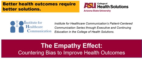 Motto: Better Health outcomes require better solutions. College of Health Solutions logo. Institute for Healthcare Communication. Institute for Healthcare Communication's Patient-Centered Communication Series through Executive and Continuing Education in the College of Health Solutions. TITLE of workshop: The empathy effect: Countering Bias to Improve Health Outcomes